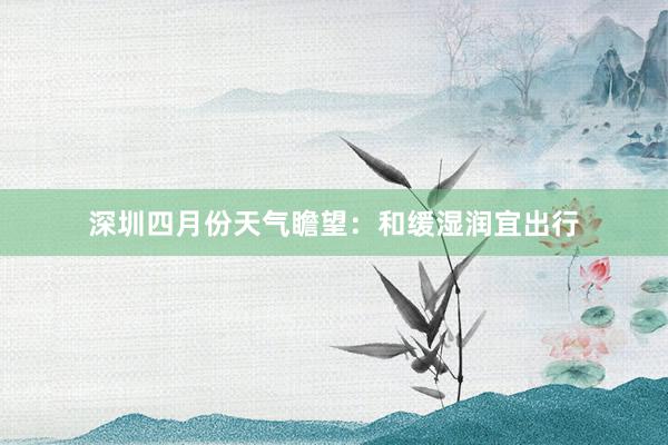 深圳四月份天气瞻望：和缓湿润宜出行